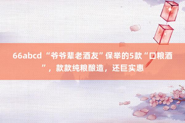 66abcd “爷爷辈老酒友”保举的5款“口粮酒”，款款纯粮酿造，还巨实惠