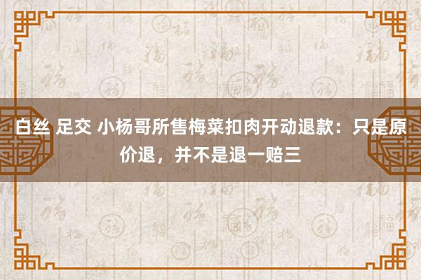 白丝 足交 小杨哥所售梅菜扣肉开动退款：只是原价退，并不是退一赔三