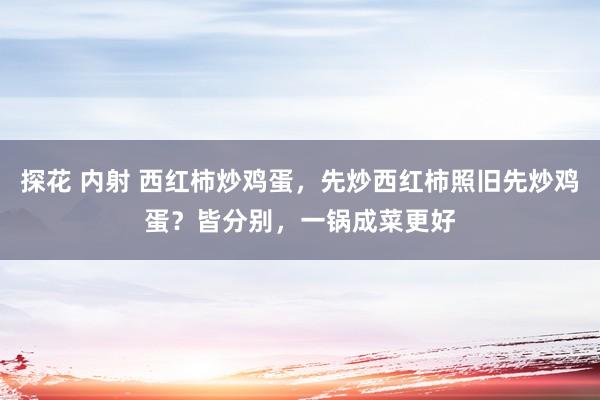 探花 内射 西红柿炒鸡蛋，先炒西红柿照旧先炒鸡蛋？皆分别，一锅成菜更好