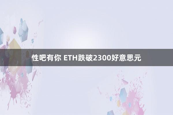 性吧有你 ETH跌破2300好意思元