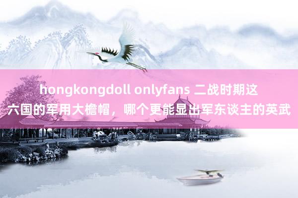 hongkongdoll onlyfans 二战时期这六国的军用大檐帽，哪个更能显出军东谈主的英武