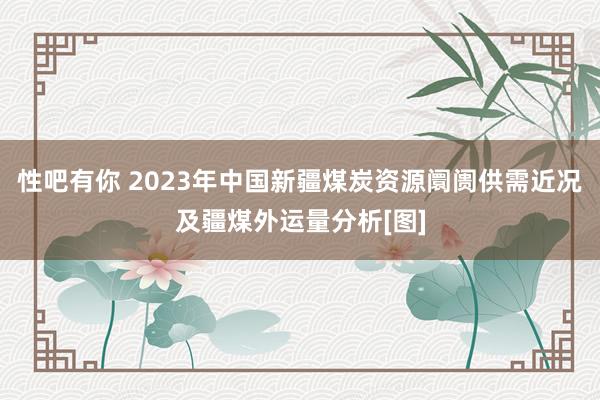 性吧有你 2023年中国新疆煤炭资源阛阓供需近况及疆煤外运量分析[图]