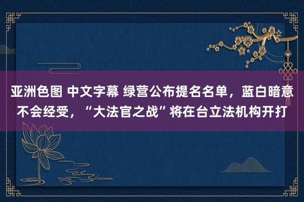 亚洲色图 中文字幕 绿营公布提名名单，蓝白暗意不会经受，“大法官之战”将在台立法机构开打