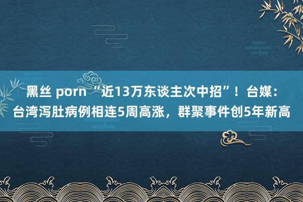 黑丝 porn “近13万东谈主次中招”！台媒：台湾泻肚病例相连5周高涨，群聚事件创5年新高