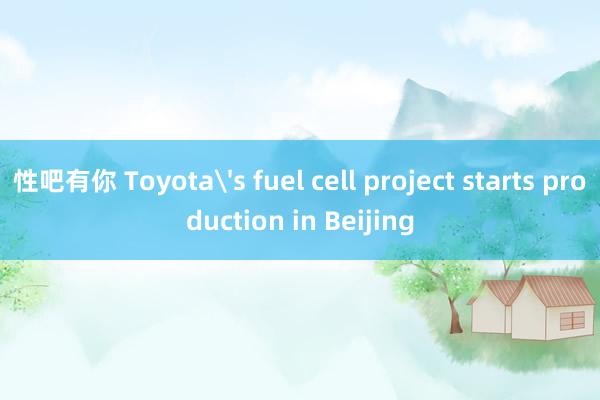 性吧有你 Toyota's fuel cell project starts production in Beijing