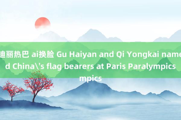 迪丽热巴 ai换脸 Gu Haiyan and Qi Yongkai named China's flag bearers at Paris Paralympics