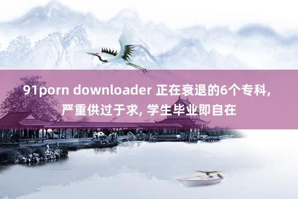 91porn downloader 正在衰退的6个专科， 严重供过于求， 学生毕业即自在