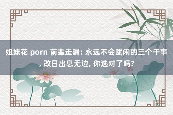 姐妹花 porn 前辈走漏: 永远不会赋闲的三个干事， 改日出息无边， 你选对了吗?