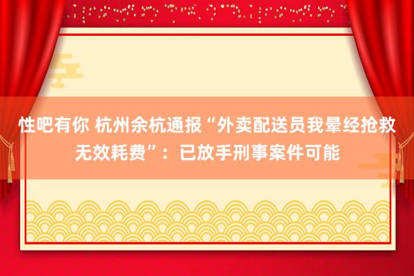 性吧有你 杭州余杭通报“外卖配送员我晕经抢救无效耗费”：已放手刑事案件可能