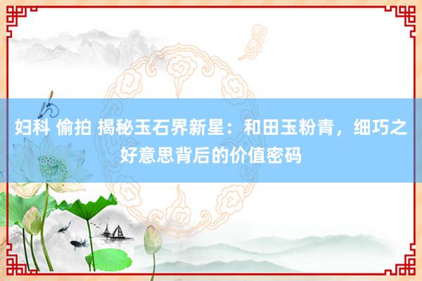 妇科 偷拍 揭秘玉石界新星：和田玉粉青，细巧之好意思背后的价值密码