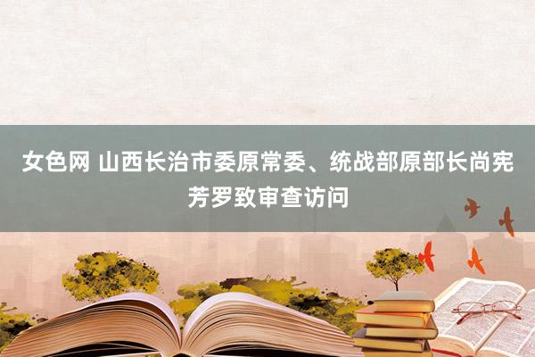 女色网 山西长治市委原常委、统战部原部长尚宪芳罗致审查访问