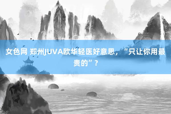 女色网 郑州JUVA欧华轻医好意思，“只让你用最贵的”？