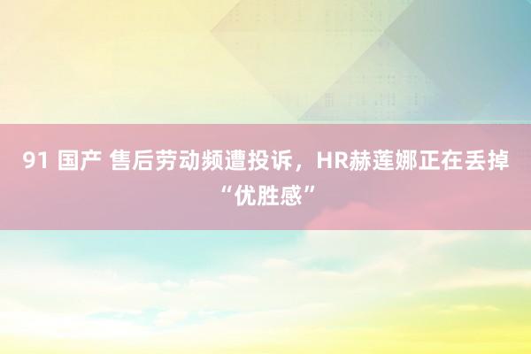 91 国产 售后劳动频遭投诉，HR赫莲娜正在丢掉“优胜感”