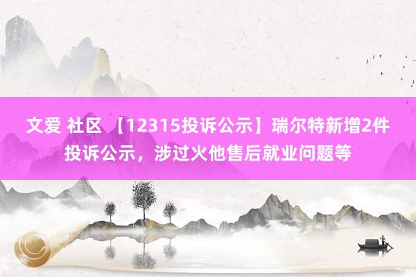 文爱 社区 【12315投诉公示】瑞尔特新增2件投诉公示，涉过火他售后就业问题等