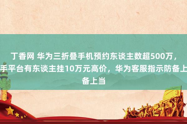 丁香网 华为三折叠手机预约东谈主数超500万，二手平台有东谈主挂10万元高价，华为客服指示防备上当