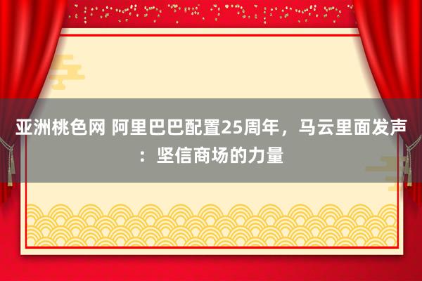 亚洲桃色网 阿里巴巴配置25周年，马云里面发声：坚信商场的力量