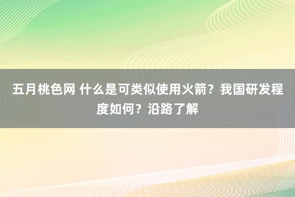 五月桃色网 什么是可类似使用火箭？我国研发程度如何？沿路了解