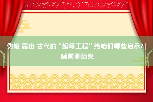 伪娘 露出 古代的“超等工程”给咱们哪些启示? | 睡前聊须臾