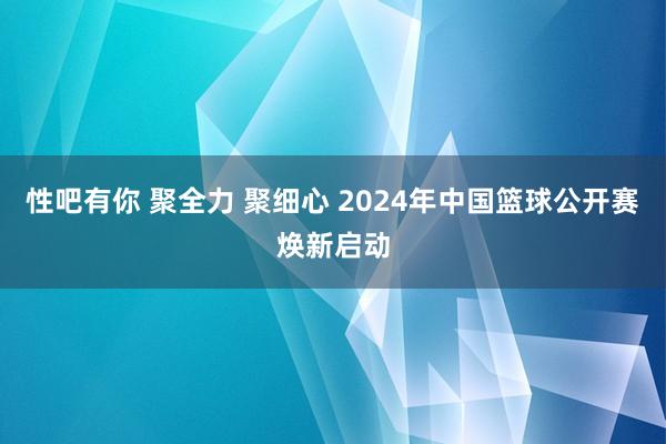 性吧有你 聚全力 聚细心 2024年中国篮球公开赛焕新启动