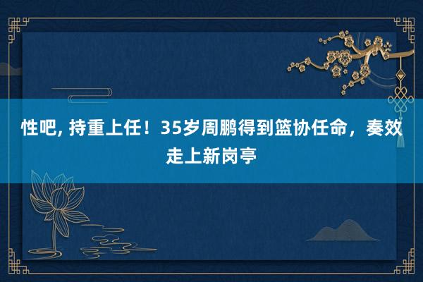 性吧， 持重上任！35岁周鹏得到篮协任命，奏效走上新岗亭