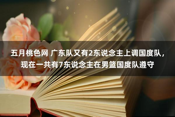 五月桃色网 广东队又有2东说念主上调国度队，现在一共有7东说念主在男篮国度队遵守