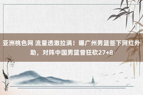 亚洲桃色网 流量透澈拉满！曝广州男篮签下网红外助，对阵中国男篮曾狂砍27+8