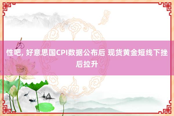 性吧， 好意思国CPI数据公布后 现货黄金短线下挫后拉升