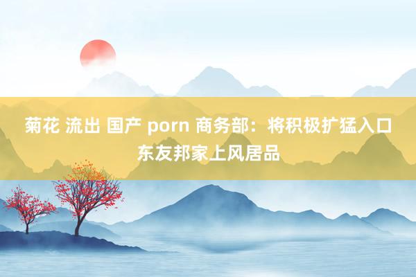 菊花 流出 国产 porn 商务部：将积极扩猛入口东友邦家上风居品