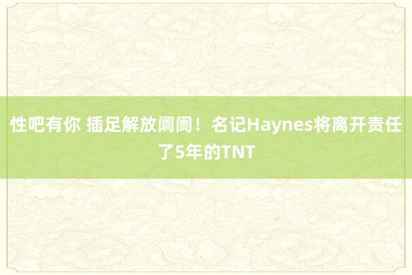 性吧有你 插足解放阛阓！名记Haynes将离开责任了5年的TNT