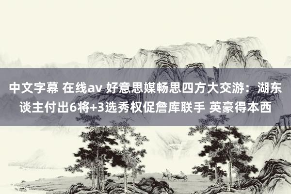 中文字幕 在线av 好意思媒畅思四方大交游：湖东谈主付出6将+3选秀权促詹库联手 英豪得本西