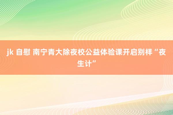 jk 自慰 南宁青大除夜校公益体验课开启别样“夜生计”