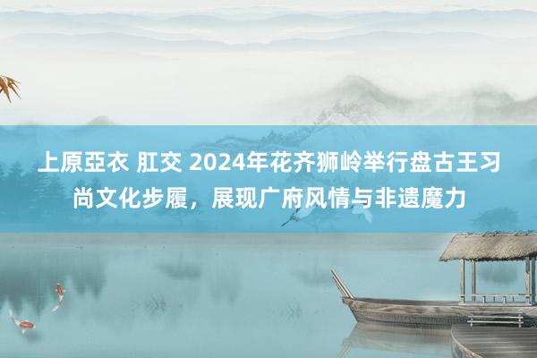 上原亞衣 肛交 2024年花齐狮岭举行盘古王习尚文化步履，展现广府风情与非遗魔力