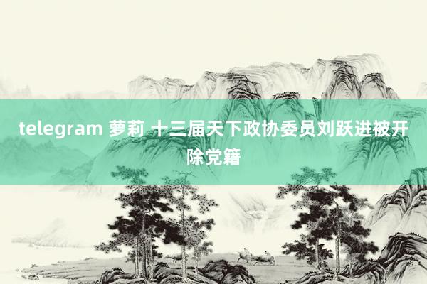 telegram 萝莉 十三届天下政协委员刘跃进被开除党籍