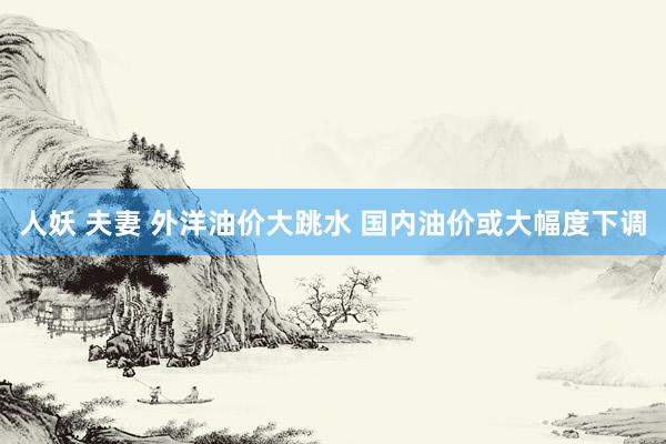 人妖 夫妻 外洋油价大跳水 国内油价或大幅度下调