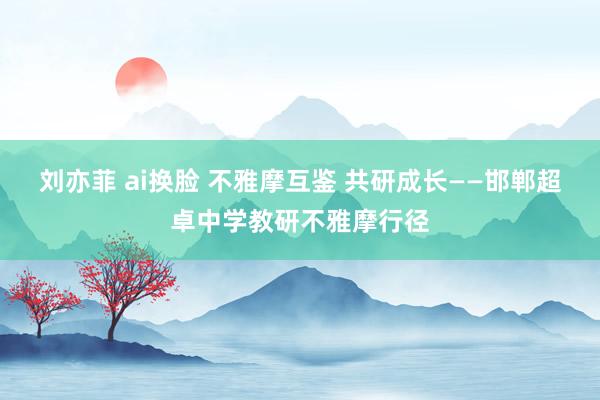 刘亦菲 ai换脸 不雅摩互鉴 共研成长——邯郸超卓中学教研不雅摩行径