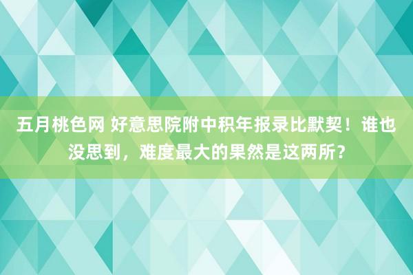 五月桃色网 好意思院附中积年报录比默契！谁也没思到，难度最大的果然是这两所？