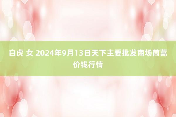 白虎 女 2024年9月13日天下主要批发商场茼蒿价钱行情