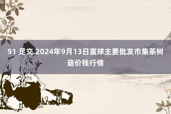 91 足交 2024年9月13日寰球主要批发市集茶树菇价钱行情