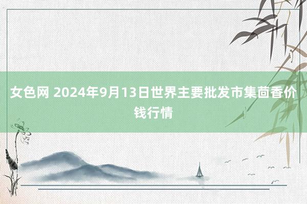 女色网 2024年9月13日世界主要批发市集茴香价钱行情