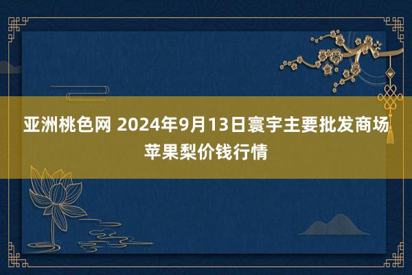 亚洲桃色网 2024年9月13日寰宇主要批发商场苹果梨价钱行情