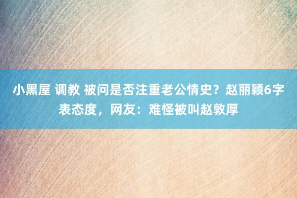 小黑屋 调教 被问是否注重老公情史？赵丽颖6字表态度，网友：难怪被叫赵敦厚