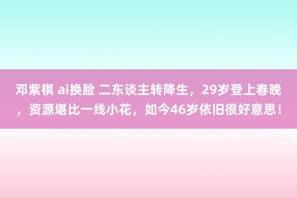 邓紫棋 ai换脸 二东谈主转降生，29岁登上春晚，资源堪比一线小花，如今46岁依旧很好意思！