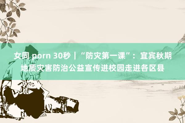 女同 porn 30秒｜“防灾第一课”：宜宾秋期地质灾害防治公益宣传进校园走进各区县