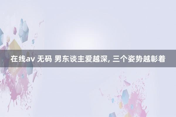 在线av 无码 男东谈主爱越深， 三个姿势越彰着