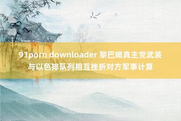 91porn downloader 黎巴嫩真主党武装与以色排队列相互挫折对方军事计算