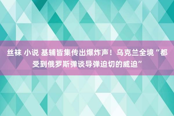 丝袜 小说 基辅皆集传出爆炸声！乌克兰全境“都受到俄罗斯弹谈导弹迫切的威迫”