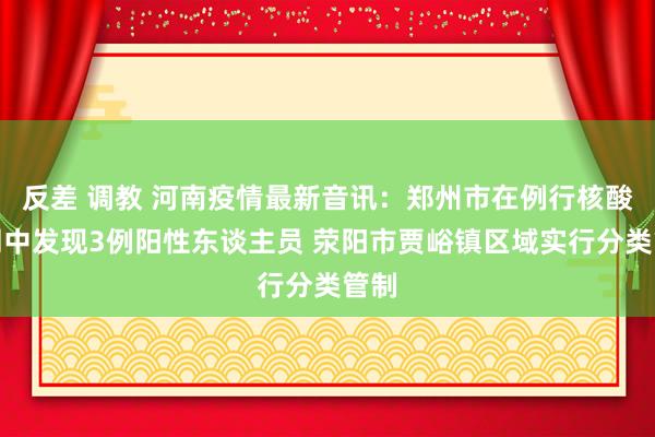 反差 调教 河南疫情最新音讯：郑州市在例行核酸检测中发现3例阳性东谈主员 荥阳市贾峪镇区域实行分类管制