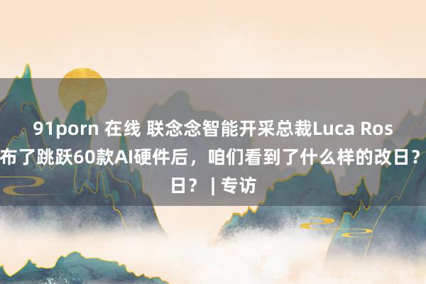 91porn 在线 联念念智能开采总裁Luca Rossi：发布了跳跃60款AI硬件后，咱们看到了什么样的改日？ | 专访