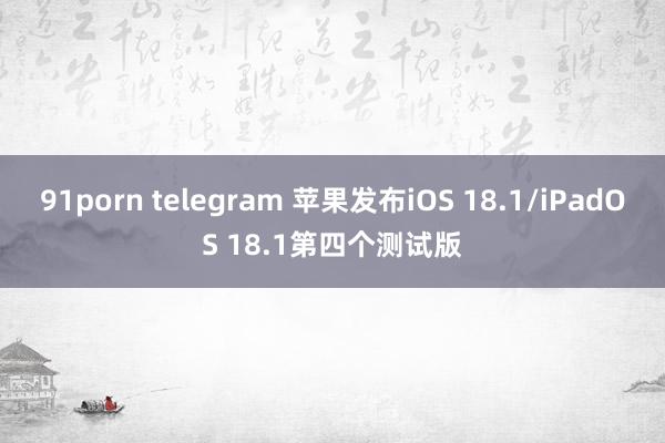 91porn telegram 苹果发布iOS 18.1/iPadOS 18.1第四个测试版