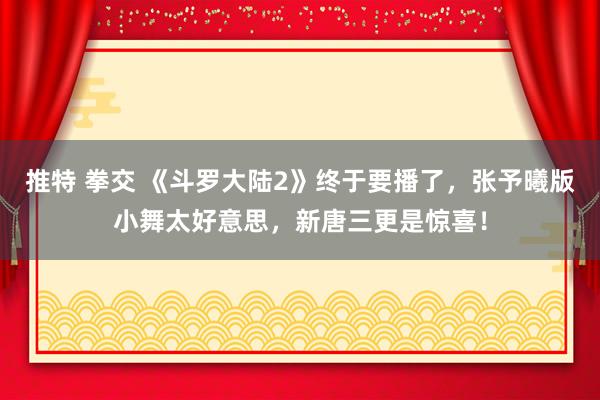 推特 拳交 《斗罗大陆2》终于要播了，张予曦版小舞太好意思，新唐三更是惊喜！